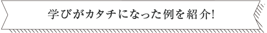 学びがカタチになった例を紹介！